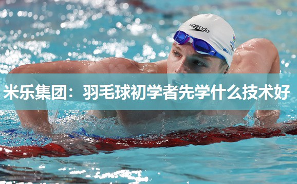 米乐集团:羽毛球初学者先学什么技术好