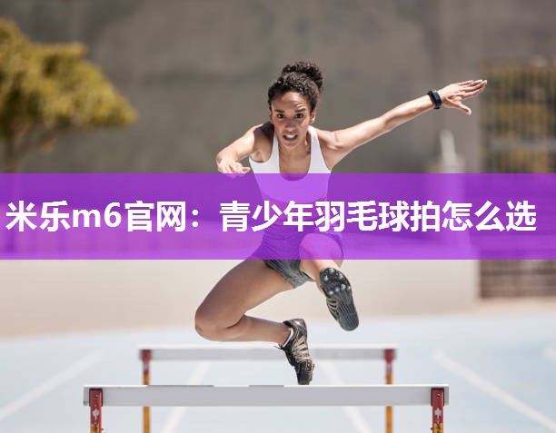 米乐m6官网:青少年羽毛球拍怎么选