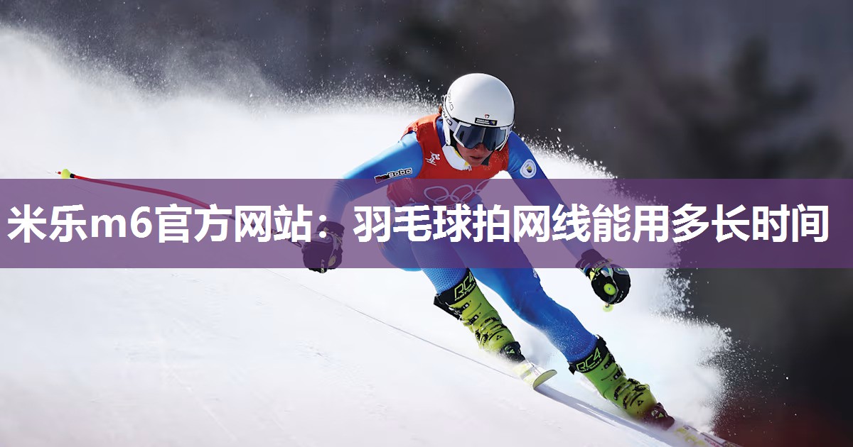 米乐m6官方网站:羽毛球拍网线能用多长时间