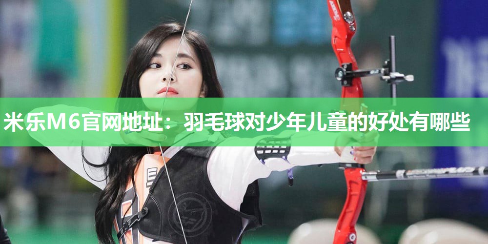 米乐M6官网地址:羽毛球对少年儿童的好处有哪些
