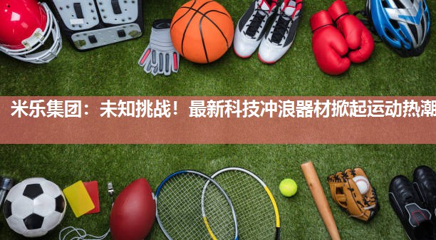 米乐集团:未知挑战!最新科技冲浪器材掀起运动热潮