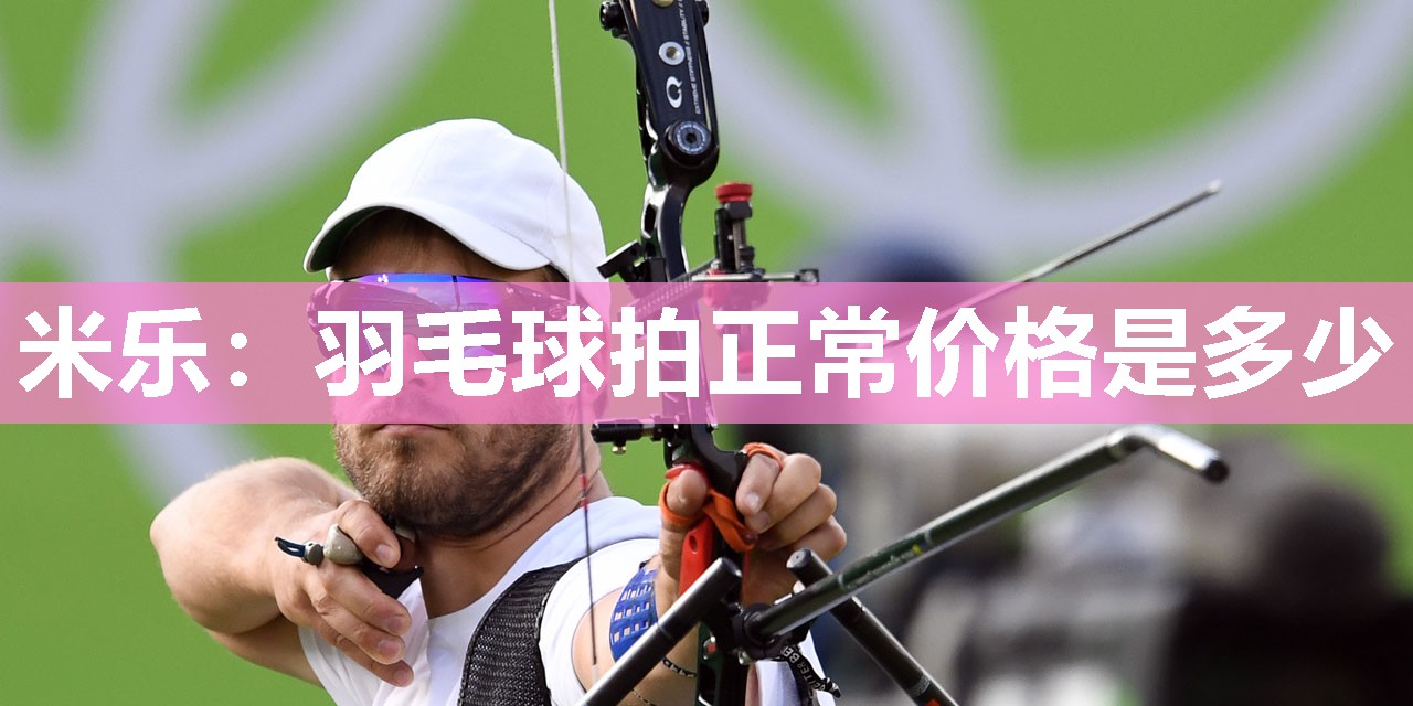 米乐：羽毛球拍正常价格是多少
