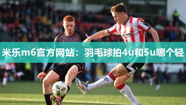 米乐m6官方网站:羽毛球拍4u和5u哪个轻