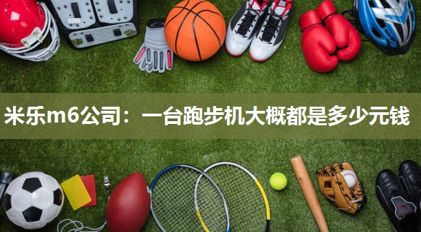 米乐m6公司:一台跑步机大概都是多少元钱