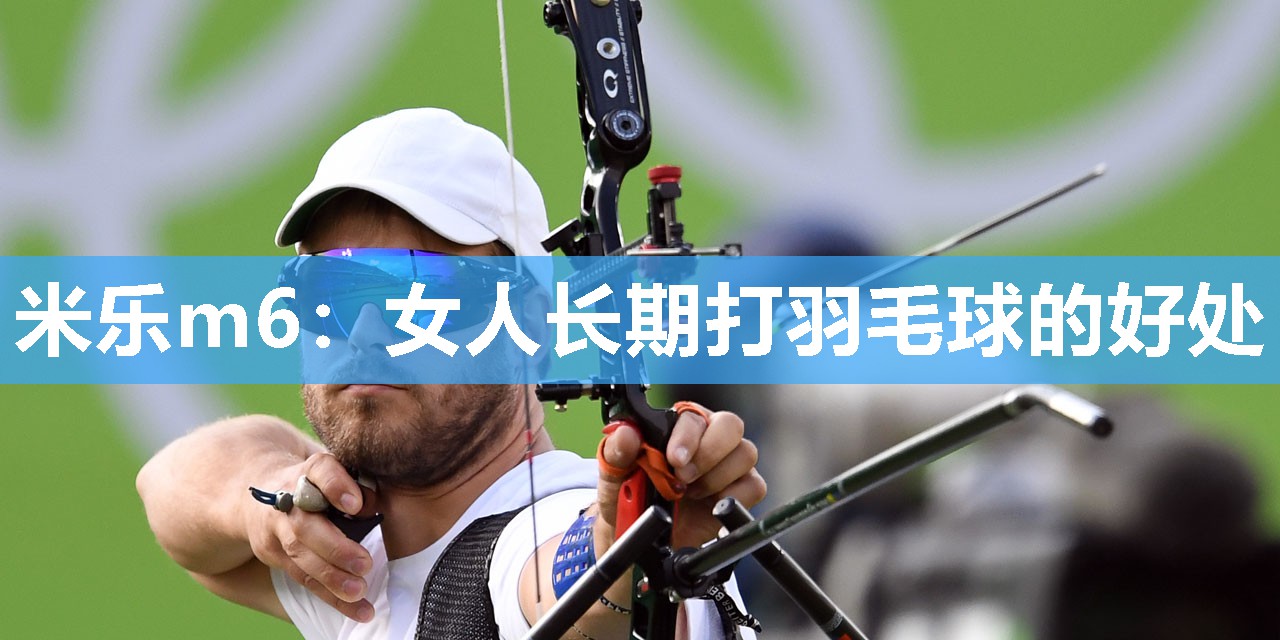 米乐m6:女人长期打羽毛球的好处