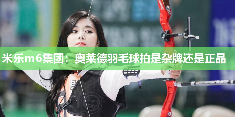 米乐m6集团:奥莱德羽毛球拍是杂牌还是正品