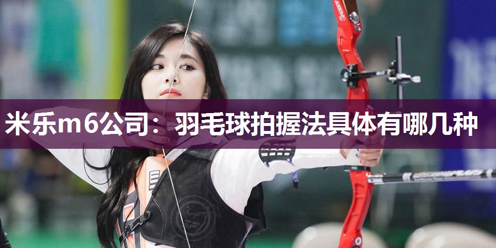 米乐m6公司:羽毛球拍握法具体有哪几种