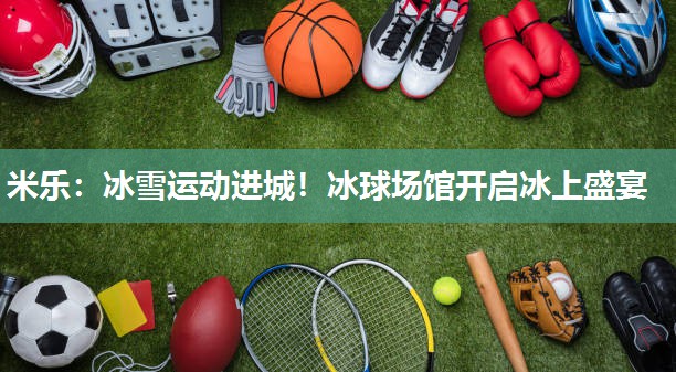 米乐:冰雪运动进城!冰球场馆开启冰上盛宴