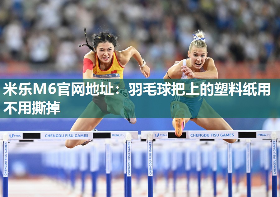 米乐M6官网地址:羽毛球把上的塑料纸用不用撕掉