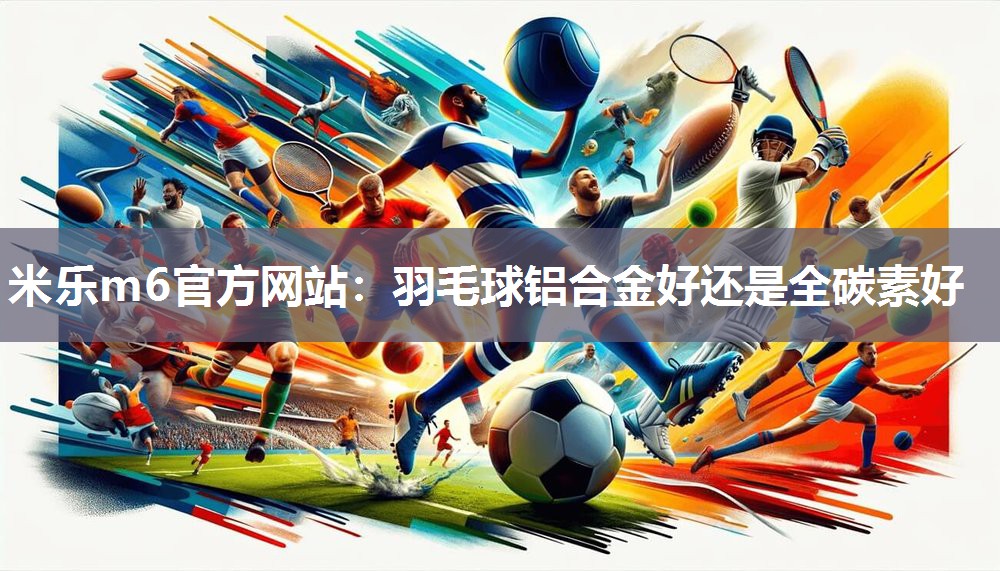 米乐m6官方网站:羽毛球铝合金好还是全碳素好