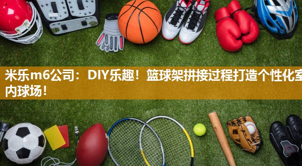 DIY乐趣！篮球架拼接过程打造个性化室内球场！