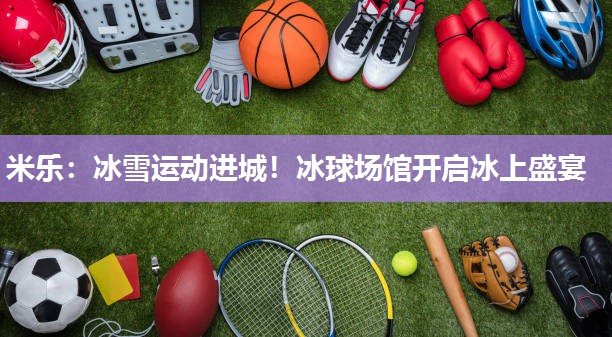 冰雪运动进城！冰球场馆开启冰上盛宴
